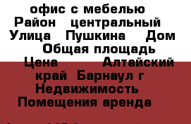 офис с мебелью › Район ­ центральный › Улица ­ Пушкина  › Дом ­ 38 › Общая площадь ­ 23 › Цена ­ 400 - Алтайский край, Барнаул г. Недвижимость » Помещения аренда   